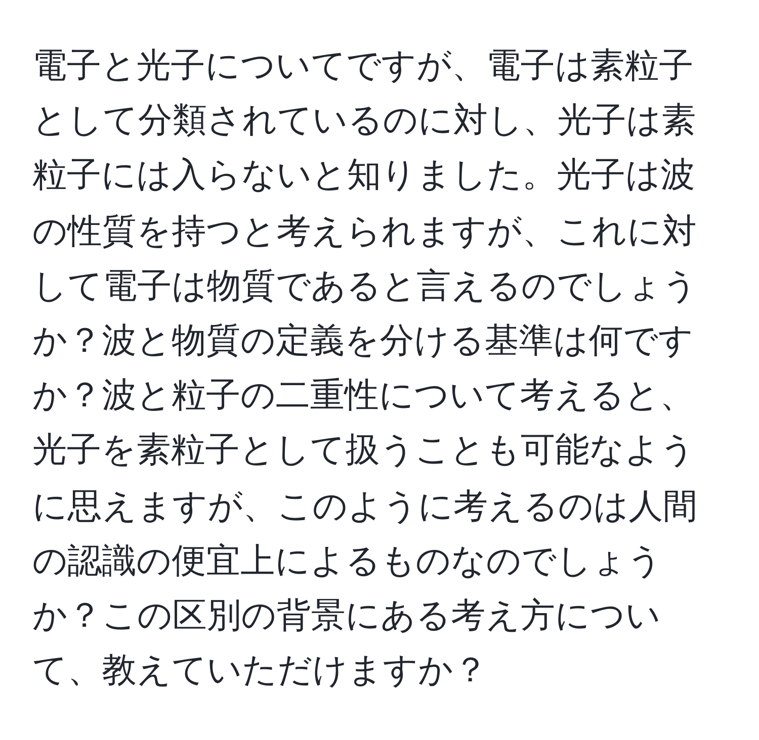 電子と光子についてですが、電子は素粒子として分類されているのに対し、光子は素粒子には入らないと知りました。光子は波の性質を持つと考えられますが、これに対して電子は物質であると言えるのでしょうか？波と物質の定義を分ける基準は何ですか？波と粒子の二重性について考えると、光子を素粒子として扱うことも可能なように思えますが、このように考えるのは人間の認識の便宜上によるものなのでしょうか？この区別の背景にある考え方について、教えていただけますか？