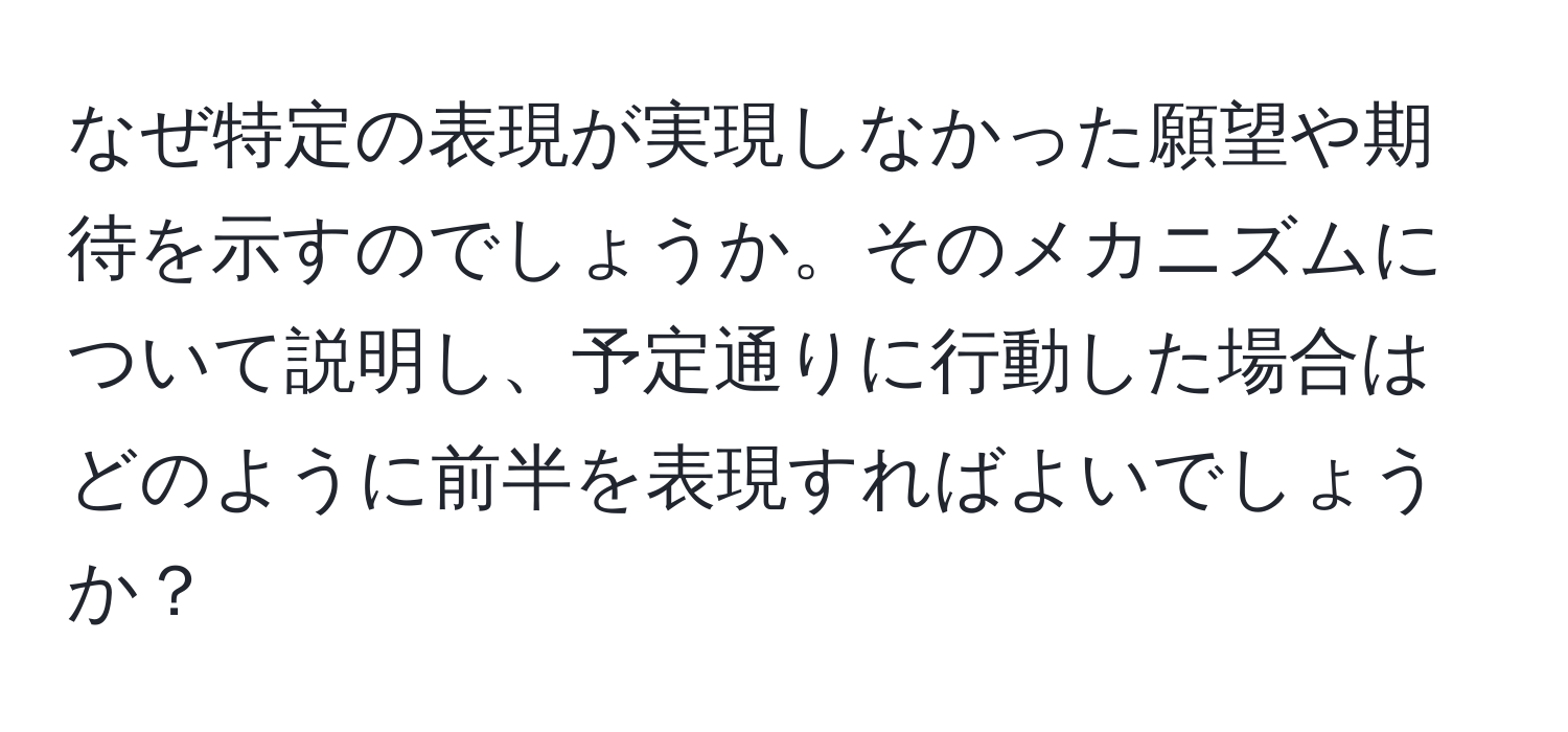 なぜ特定の表現が実現しなかった願望や期待を示すのでしょうか。そのメカニズムについて説明し、予定通りに行動した場合はどのように前半を表現すればよいでしょうか？