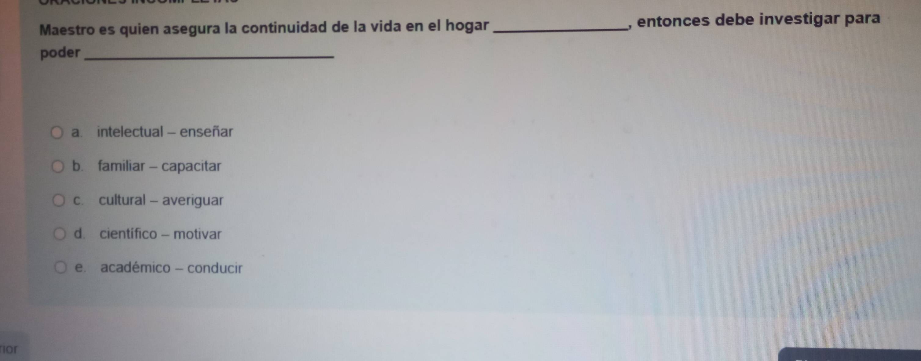 Maestro es quien asegura la continuidad de la vida en el hogar _, entonces debe investigar para
poder_
a. intelectual - enseñar
b. familiar - capacitar
c. cultural - averiguar
d. científico - motivar
e. académico - conducir
ior