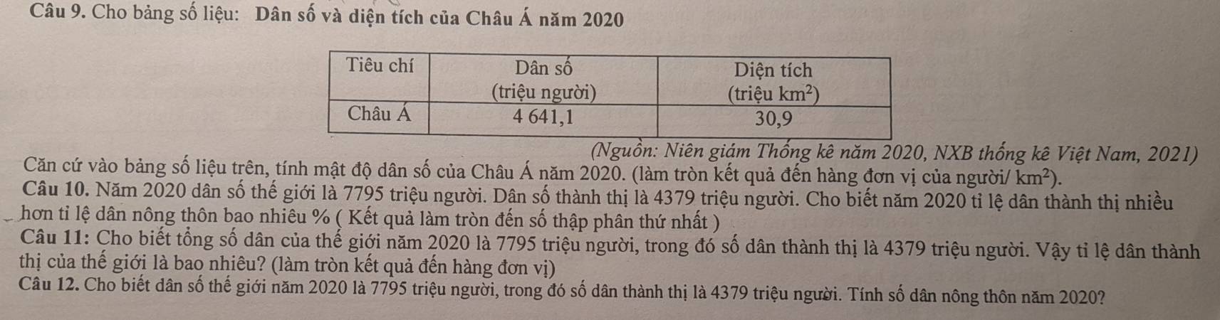 Cho bảng số liệu: Dân số và diện tích của Châu Á năm 2020
(Nguồn: Niên giám Thống kê năm 2020, NXB thống kê Việt Nam, 2021)
Căn cứ vào bảng số liệu trên, tính mật độ dân số của Châu Á năm 2020. (làm tròn kết quả đến hàng đơn vị của người/ km^2).
Câu 10. Năm 2020 dân số thế giới là 7795 triệu người. Dân số thành thị là 4379 triệu người. Cho biết năm 2020 tỉ lệ dân thành thị nhiều
hơn tỉ lệ dân nông thôn bao nhiêu % ( Kết quả làm tròn đến số thập phân thứ nhất )
Câu 11: Cho biết tổng số dân của thế giới năm 2020 là 7795 triệu người, trong đó số dân thành thị là 4379 triệu người. Vậy tỉ lệ dân thành
thị của thế giới là bao nhiêu? (làm tròn kết quả đến hàng đơn vị)
Câu 12. Cho biết dân số thế giới năm 2020 là 7795 triệu người, trong đó số dân thành thị là 4379 triệu người. Tính số dân nông thôn năm 2020?