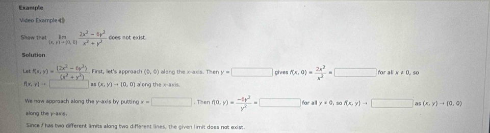 Example 
Video Example◀ 
Show that limlimits _(x,y)to (0,0) (2x^2-6y^2)/x^2+y^2  does not exist. 
Solution 
Let f(x,y)= ((2x^2-6y^2))/(x^2+y^2) . First, let's approach (0,0) along the x-axis. Then y=□ gives f(x,0)= 2x^2/x^2 =□ for all x ≠ 0, so
f(x,y)to 1 as (x,y)to (0,0) along the x-axis. 
We now approach along the y-axis by putting x=□. Then f(0,y)= (-6y^2)/y^2 =□ for all y!= 0 so f(x,y)to □ as (x,y)to (0,0)
along the y-axis. 
Since f has two different limits along two different lines, the given limit does not exist.