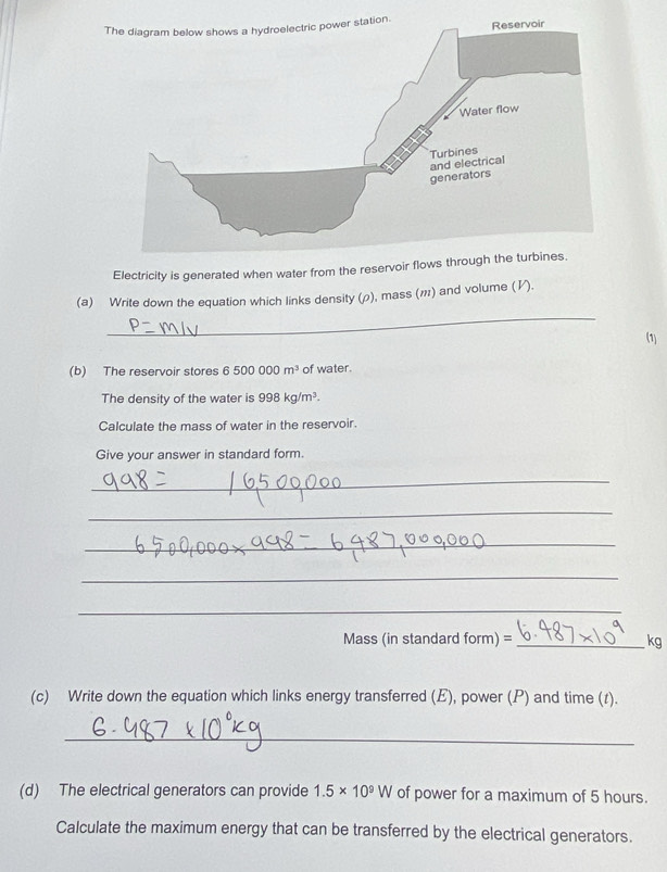 Electricity is generated when water from the reservoir flows through the turbines. 
_ 
(a) Write down the equation which links density (), mass (ハ) and volume (½). 
(1) 
(b) The reservoir stores 6500000m^3 of water. 
The density of the water is 998kg/m^3. 
Calculate the mass of water in the reservoir. 
Give your answer in standard form. 
_ 
_ 
_ 
_ 
_ 
Mass (in standard f om n) =_
kg
(c) Write down the equation which links energy transferred (E), power (P) and time (t). 
_ 
(d) The electrical generators can provide 1.5* 10^9W of power for a maximum of 5 hours. 
Calculate the maximum energy that can be transferred by the electrical generators.