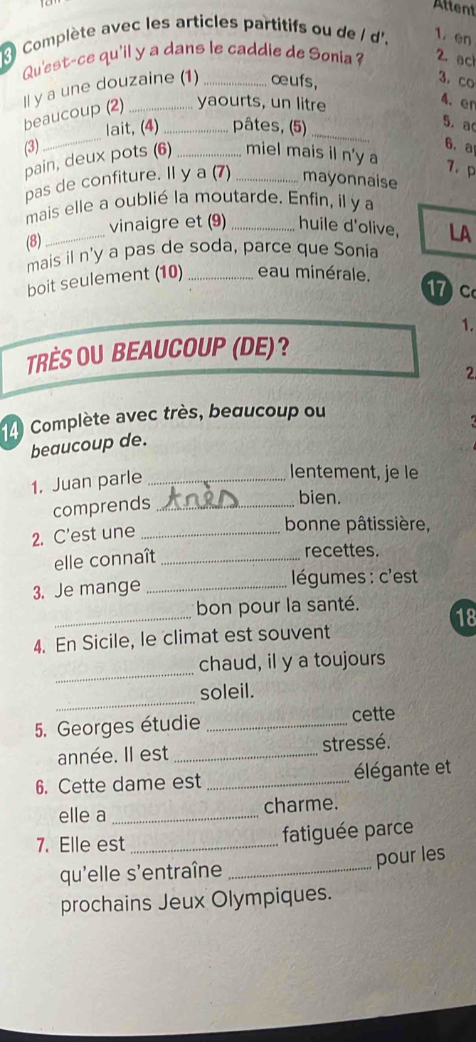 Attent 
Complète avec les articles partitifs ou de / d'. 1. en 
Qu'est-ce qu'il y a dans le caddie de Sonia? 2. ach 
ll y a une douzaine (1) _œufs, 
3. co 
beaucoup (2) __yaourts, un litre 
4. en 
_ 
lait, (4) pâtes, (5)_ 
5. a 
(3) _6.a 
pain, deux pots (6) _miel mais il n'y a 
7.p 
pas de confiture. Il y a (7) mayonnaise 
mais elle a oublié la moutarde. Enfin, il y a 
_vinaigre et (9) _huile d'olive, LA 
(8) 
mais il n'y a pas de soda, parce que Sonia 
boit seulement (10)_ 
eau minérale. 17 c 
1. 
TRÈS OU BEAUCOUP (DE)? 
2 
Complète avec très, beaucoup ou 
beaucoup de. 
1. Juan parle_ 
lentement, je le 
comprends_ 
bien. 
2. C'est une_ 
bonne pâtissière, 
elle connaît_ 
recettes. 
3. Je mange_ 
égumes : c'est 
_ 
bon pour la santé. 
18 
4. En Sicile, le climat est souvent 
_ 
chaud, il y a toujours 
_ 
soleil. 
5. Georges étudie _cette 
année. Il est _stressé. 
6. Cette dame est _élégante et 
elle a _charme. 
7. Elle est_ fatiguée parce 
pour les 
qu'elle s'entraîne_ 
prochains Jeux Olympiques.