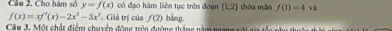 Cầu 2. Cho hàm số y=f(x) có đạo hàm liên tục trên đoạn [1;2] thóa mãn f(1)=4 và
f(x)=xf'(x)-2x^3-3x^2. Giá trị của f(2) bằng. 
Câu 3. Một chất điểm chuyền động trên đường thắng nằm ngang với gia tốc phụ thuộc th