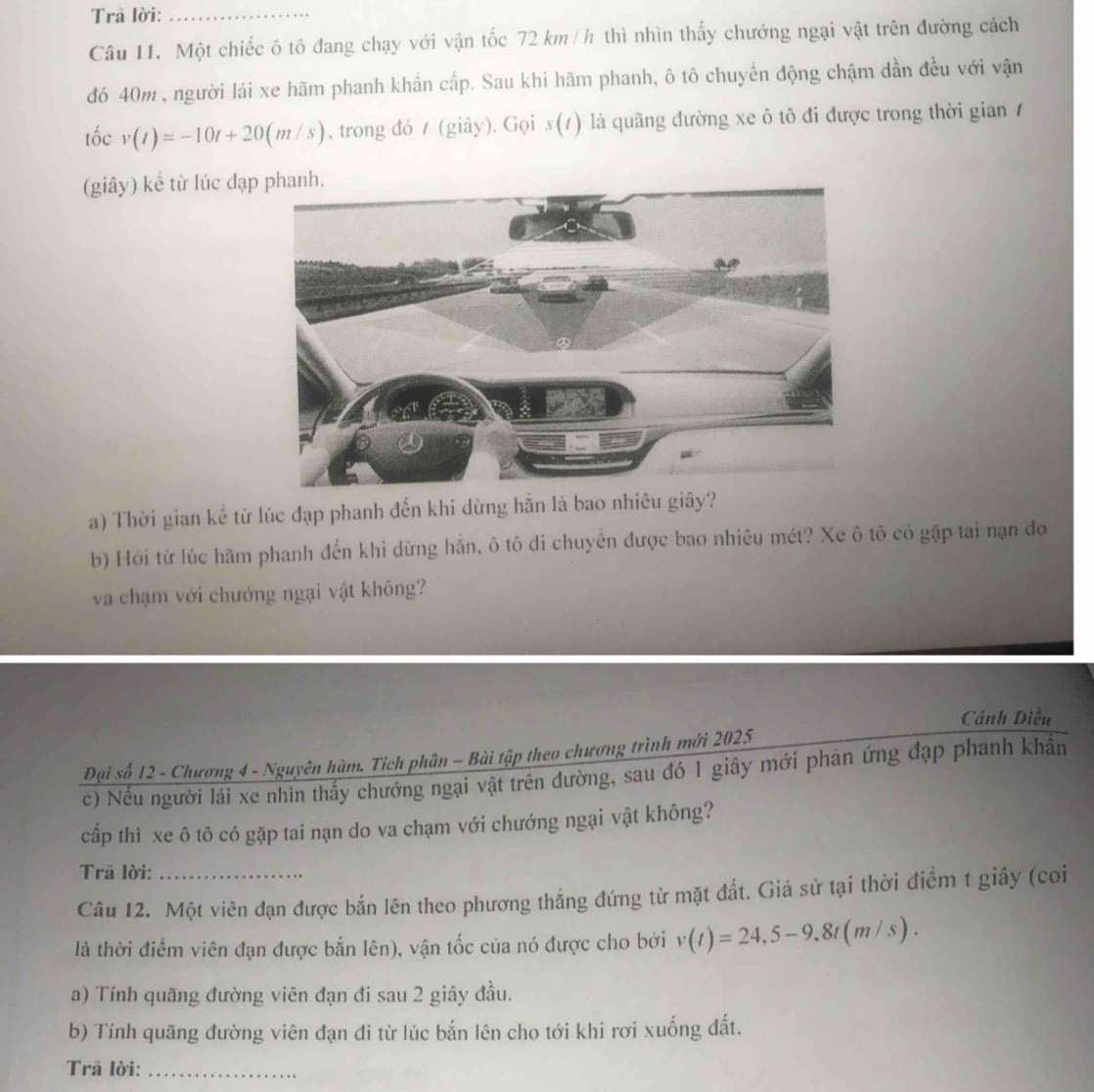 Trã lời:_ 
Câu 11. Một chiếc ô tô đang chạy với vận tốc 72 km /h thì nhìn thấy chướng ngại vật trên đường cách 
đó 40m , người lái xe hãm phanh khẩn cấp. Sau khi hãm phanh, ô tô chuyển động chậm dần đều với vận 
tốc v(t)=-10t+20(m/s) , trong đó t (giây). Gọi s(t) là quãng đường xe ô tô đi được trong thời gian 1 
(giây) kể từ lúc đạp 
a) Thời gian kế từ lúc đạp phanh đến khi dừng hẵn là bao nhiêu giây? 
b) Hỏi từ lúc hãm phanh đến khi dừng hắn, ô tô di chuyển được bao nhiêu mét? Xe ô tô có gặp tai nạn đo 
va chạm với chướng ngại vật không? 
Cánh Diều 
Đại số 12 - Chương 4 - Nguyên hàm. Tích phân - Bài tập theo chương trình mới 2025 
c) Nếu người lái xe nhìn thấy chướng ngại vật trên đường, sau đó 1 giây mới phản ứng đạp phanh khẩn 
cấp thì xe ô tô có gặp tai nạn do va chạm với chướng ngại vật không? 
Trã lời: 
Câu 12. Một viên đạn được bắn lên theo phương thẳng đứng từ mặt đất. Giả sử tại thời điểm t giây (coi 
là thời điểm viên đạn được bắn lên), vận tốc của nó được cho bởi v(t)=24, 5-9.8t(m/s). 
a) Tính quãng đường viên đạn đi sau 2 giây đầu. 
b) Tính quãng đường viên đạn đi từ lúc bắn lên cho tới khi rơi xuống đất. 
Trã lời:_