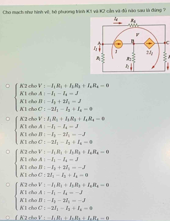 Cho mạch như hình vẽ, hệ phương trình K1 và K2 cần và đủ nào sau là đúng ?
C
beginarrayl K2_2· -I_1R_1+I_2R_3+I_4R_4=0 K1· d_0A_1-I_1=I_0B_0B_1-I_2+2I_1=J K1· t_0C_1-2I_1-I_2+I_4=0endarray.
beginarrayl K2· h=V· H_1B_1+I_2B_4+I_3B_4=0 K1· dmA_1-I_1=J_1=J K1· t_2B_1-I_2-I_3_1-I_2=C_1-I_2+I_3=L
beginarrayl k_1· 2k(2k)(k:I_1=1, K_2=2t,-1,R_1-0 k_1+2k_2A-1,-1,-1,-1, K_1R_2=0 k_1+2k_3I_2t_1,+-2 k_1+2k_2(2t_1-t_1-I_2-2)endarray. 
beginarrayl K2· dbV:-I_1h+IK_1=l_1R_1+I_1R_3+I_4R_4=0 K_1t_0B_1-I_2-2I_1=-J K_1t_0C_1-I_2=I_1+I_4=0endarray.
V· -I_1R_1+I_3R_3+I_4R_4=0