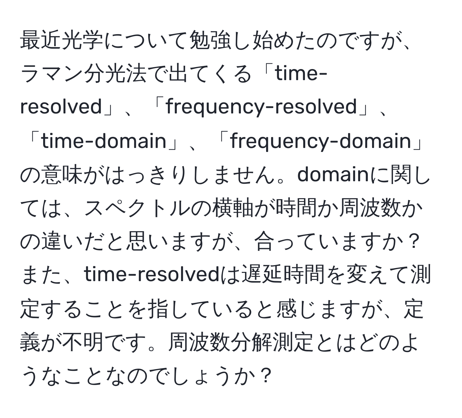 最近光学について勉強し始めたのですが、ラマン分光法で出てくる「time-resolved」、「frequency-resolved」、「time-domain」、「frequency-domain」の意味がはっきりしません。domainに関しては、スペクトルの横軸が時間か周波数かの違いだと思いますが、合っていますか？また、time-resolvedは遅延時間を変えて測定することを指していると感じますが、定義が不明です。周波数分解測定とはどのようなことなのでしょうか？