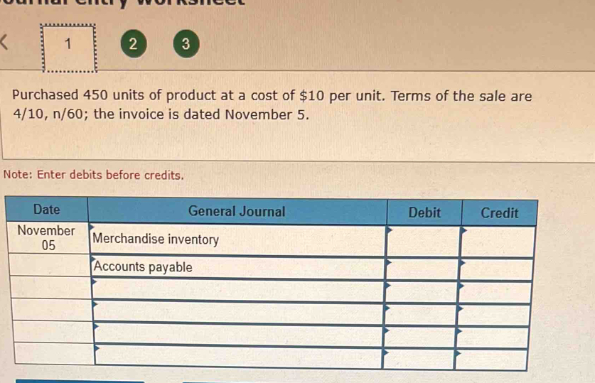 1 2 3 
Purchased 450 units of product at a cost of $10 per unit. Terms of the sale are
4/10, n/60; the invoice is dated November 5. 
Note: Enter debits before credits.