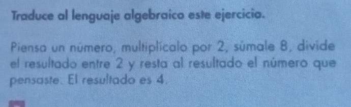 Traduce al lenguaje algebraico este ejercicia. 
Piensa un número, multiplicalo por 2, súmale 8, divide 
el resultado entre 2 y resta al resultado el número que 
pensaste. El resultado es 4.