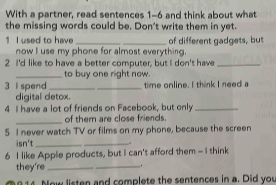 With a partner, read sentences 1-6 and think about what 
the missing words could be. Don't write them in yet. 
1 I used to have __of different gadgets, but 
now I use my phone for almost everything. 
2 I'd like to have a better computer, but I don't have_ 
_to buy one right now. 
3 l spend __time online. I think I need a 
digital detox. 
4 I have a lot of friends on Facebook, but only_ 
_of them are close friends. 
5 I never watch TV or films on my phone, because the screen 
isn't_ 
_ 
6 I like Apple products, but I can’t afford them - I think 
they're_ 
_. 
8 14. Now listen and complete the sentences in a. Did you