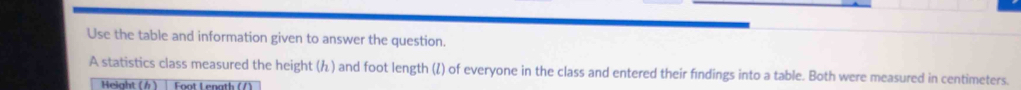 Use the table and information given to answer the question. 
A statistics class measured the height () and foot length (/) of everyone in the class and entered their findings into a table. Both were measured in centimeters. 
Height ( ) Foot Lenath (/)