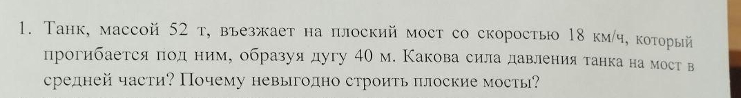 Танк, массой 52 т, въезжает на плоский мост со скоросты 18 км/ч, который 
прогибается под ниму образуя дугу 40 м. Какова сила давления танка на мост в 
средней части? Почему невыгодно строить πлоские мосты?