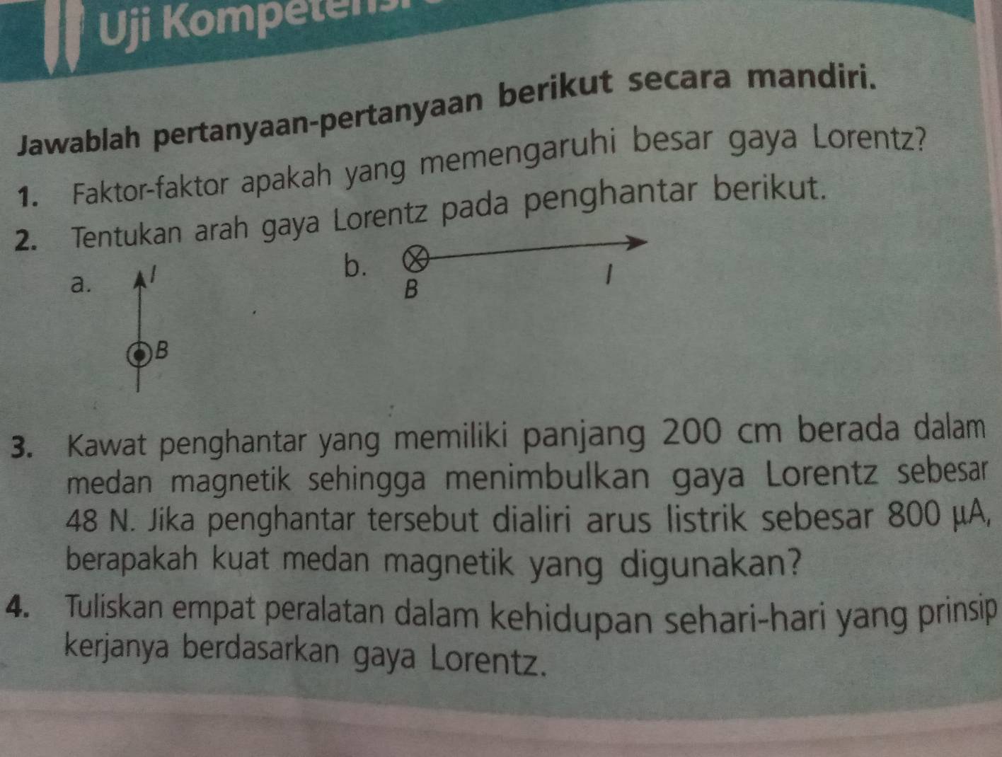 Uji Kompetens 
Jawablah pertanyaan-pertanyaan berikut secara mandiri. 
1. Faktor-faktor apakah yang memengaruhi besar gaya Lorentz? 
2. Tentukan arah gaya Lorentz pada penghantar berikut. 
b. 
a. 
B 
1 
B 
3. Kawat penghantar yang memiliki panjang 200 cm berada dalam 
medan magnetik sehingga menimbulkan gaya Lorentz sebesar
48 N. Jika penghantar tersebut dialiri arus listrik sebesar 800 μA, 
berapakah kuat medan magnetik yang digunakan? 
4. Tuliskan empat peralatan dalam kehidupan sehari-hari yang prinsip 
kerjanya berdasarkan gaya Lorentz.