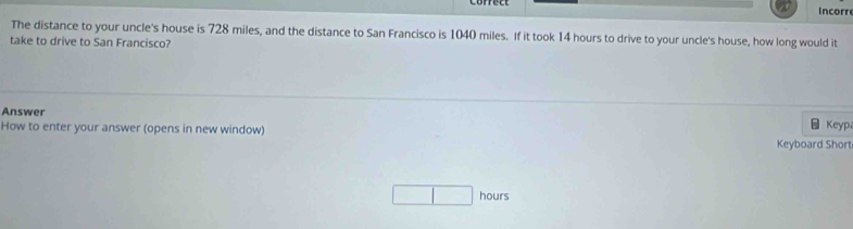 Incorr 
The distance to your uncle's house is 728 miles, and the distance to San Francisco is 1040 miles. If it took 14 hours to drive to your uncle's house, how long would it 
take to drive to San Francisco? 
Answer 
□Keyp 
How to enter your answer (opens in new window) Keyboard Short
hours