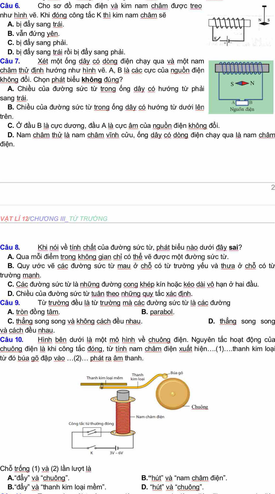 Cho sơ đồ mạch điện và kim nam châm được treo
như hình vẽ. Khi đóng công tắc K thì kim nam châm sẽ
A. bị đầy sang trái.
B. vẫn đứng yên.
C. bị đầy sang phải.
D. bị đầy sang trái rồi bị đầy sang phải.
Câu 7. Xét một ống dây có dòng điện chạy qua và một nam
thâm thử định hướng như hình vẽ. A, B là các cực của nguồn điện
không đổi. Chọn phát biểu không đúng?
A. Chiều của đường sức từ trong ống dây có hướng từ phải
sang trái.
B. Chiều của đường sức từ trong ống dây có hướng từ dưới lên
trên.
C. Ở đầu B là cực dương, đầu A là cực âm của nguồn điện không đổi.
D. Nam châm thử là nam châm vĩnh cửu, ống dây có dòng điện chạy qua là nam châm
điện.
2
Vật LÍ 12/CHươNG III_Tử TRườNG
Câu 8.  Khi nói về tính chất của đường sức từ, phát biểu nào dưới đây sai?
A. Qua mỗi điểm trong không gian chỉ có thể vẽ được một đường sức từ.
B. Quy ước vẽ các đường sức từ mau ở chỗ có từ trường yếu và thưa ở chỗ có từ
trường mạnh.
C. Các đường sức từ là những đường cong khép kín hoặc kéo dài vô hạn ở hai đầu.
D. Chiều của đường sức từ tuân theo những quy tắc xác định.
Câu 9. Từ trường đều là từ trường mà các đường sức từ là các đường
A. tròn đồng tâm. B. parabol.
C. thẳng song song và không cách đều nhau. D. thẳng song song
và cách đều nhau.
Câu 10. Hình bên dưới là một mô hình về chuông điện. Nguyên tắc hoạt động của
chuông điện là khi công tắc đóng, từ tính nam châm điện xuất hiện....(1)....thanh kim loại
từ đó búa gõ đập vào ...(2)... phát ra âm thanh.
Chỗ trống (1) và (2) lần lượt là
A.“đẫy” và “chuông”. B.“hút” và “nam châm điện”.
B.“đẫy” và “thanh kim loại mềm”. D. “hút” và “chuông”.