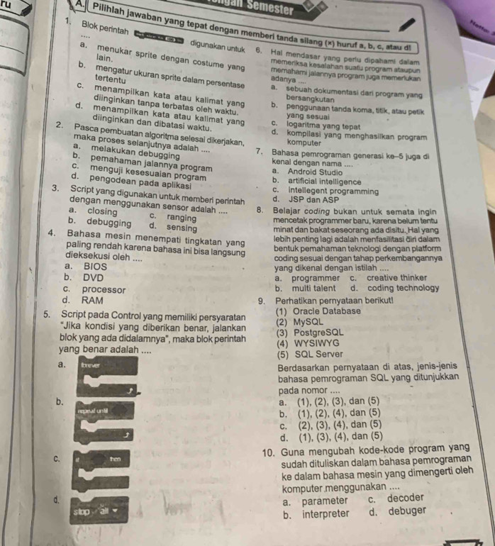 Tongán Semester
ru Pilihlah jawaban yang tepat dengan memberi tanda silang (×) huruf s, b, c, atau di
1. Blok perintah   uo e   digunakan untuk 6. Hai mendasar yang perlu dipahami dalam
lain.
a. menukar sprite dengan costume yang memahami jalannya program juga memerlukan
memeriksa kesalahan suatu program ataupun
tertentu
adanya ....
b. mengatur ukuran sprite dalam persentase a. sebuah dokumentasi dari program yang
bersangkutan
c. menampilkan kata atau kalimat yang b. penggunaan tanda koma, titik, atau petik
diinginkan tanpa terbatas oleh waktu.
d. menampilkan kata atau kalimat yan c. logaritma yang tepat yang sesuai
diinginkan dan dibatasi waktu.
2. Pasca pembuatan algoritma selesai dikerjakan, komputer
d. kompilasi yang menghasilkan program
maka proses selanjutnya adalah .... 7. Bahasa pemrograman generasi ke-5 juga di
a. melakukan debugging
kenal dengan nama ....
b. pemahaman jalannya program a. Android Studio
c. menguji kesesuaian program b. artificial intelligence
d. pengodean pada aplikasi
c. intellegent programming
3. Script yang digunakan untuk memberl perintah
d. JSP dan ASP
dengan menggunakan sensor adalah .... 8. Belajar coding bukan untuk semata ingin
a. closing c. ranging
mencetak programmer baru, karena belum tentu
b. debugging d. sensing
minat dan bakat seseorang ada disitu. Hal yang
4. Bahasa mesin menempati tingkatan yang
lebih penting lagi adalah menfasilitasi ðiri dalam
paling rendah karena bahasa ini bisa langsung
bentuk pemahaman teknologi dengan platform
dieksekusi oleh ....
coding sesuai dengan tahap perkembangannya
a. BIOS
b. DVD yang dikenal dengan istilah ....
a. programmer c. creative thinker
c. processor b. multi talent d. coding technology
d. RAM 9. Perhatikan pernyataan berikut!
5. Script pada Control yang memiliki persyaratan (1) Oracle Database
“Jika kondisi yang diberikan benar, jalankan (2) MySQL
blok yang ada didalamnya", maka blok perintah (3) PostgreSQL
yang benar adalah .... (4) WYSIWYG
(5) SQL Server
a. Ibrever  Berdasarkan pernyataan di atas, jenis-jenis
bahasa pemrograman SQL yang ditunjukkan
pada nomor ....
b. a. (1), (2), (3), dan (5)
repeal untill
b. (1), (2), (4), dan (5)
c. (2), (3), (4), dan (5)
d. (1), (3), (4), dan (5)
C. then 10. Guna mengubah kode-kode program yang
sudah dituliskan dalam bahasa pemrograman
ke dalam bahasa mesin yang dimengerti oleh
komputer menggunakan ....
d.
stop all a. parameter c. decoder
b. interpreter d. debuger