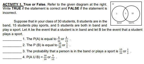 ACTIVITY 1. True or False. Refer to the given diagram at the right 
Write TRUE if the statement is correct and FALSE if the statement is 
incorrect. 
Suppose that in your class of 30 students, 8 students are in the 
band, 15 students play sports, and 5 students are both in band and 
play a sport. Let A be the event that a student is in band and let B be the event that a student 
plays a sport. 
_1. The P(A) is equal to  8/30  or  4/15 . 
_2. The P(B) is equal to  10/30  or  1/3 . 
_3. The probability that a person is in the band or plays a sport is  15/30  or  1/2 ·
_4. P(A∪ B)= 18/30  or  9/15 ·