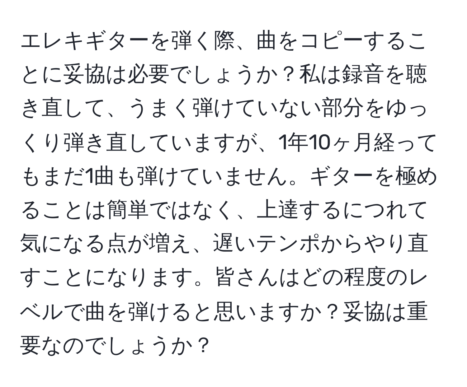 エレキギターを弾く際、曲をコピーすることに妥協は必要でしょうか？私は録音を聴き直して、うまく弾けていない部分をゆっくり弾き直していますが、1年10ヶ月経ってもまだ1曲も弾けていません。ギターを極めることは簡単ではなく、上達するにつれて気になる点が増え、遅いテンポからやり直すことになります。皆さんはどの程度のレベルで曲を弾けると思いますか？妥協は重要なのでしょうか？