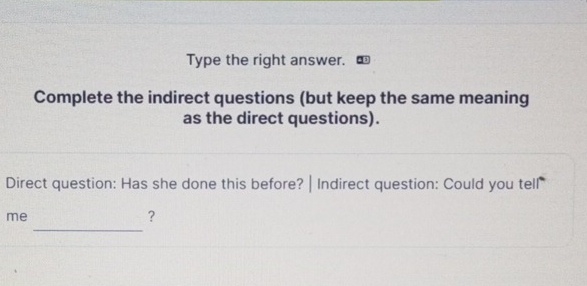 Type the right answer. 
Complete the indirect questions (but keep the same meaning 
as the direct questions). 
Direct question: Has she done this before? | Indirect question: Could you tell 
_ 
me 
?