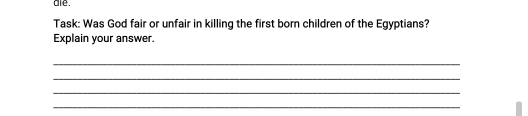 are . 
Task: Was God fair or unfair in killing the first born children of the Egyptians? 
Explain your answer. 
_ 
_ 
_ 
_