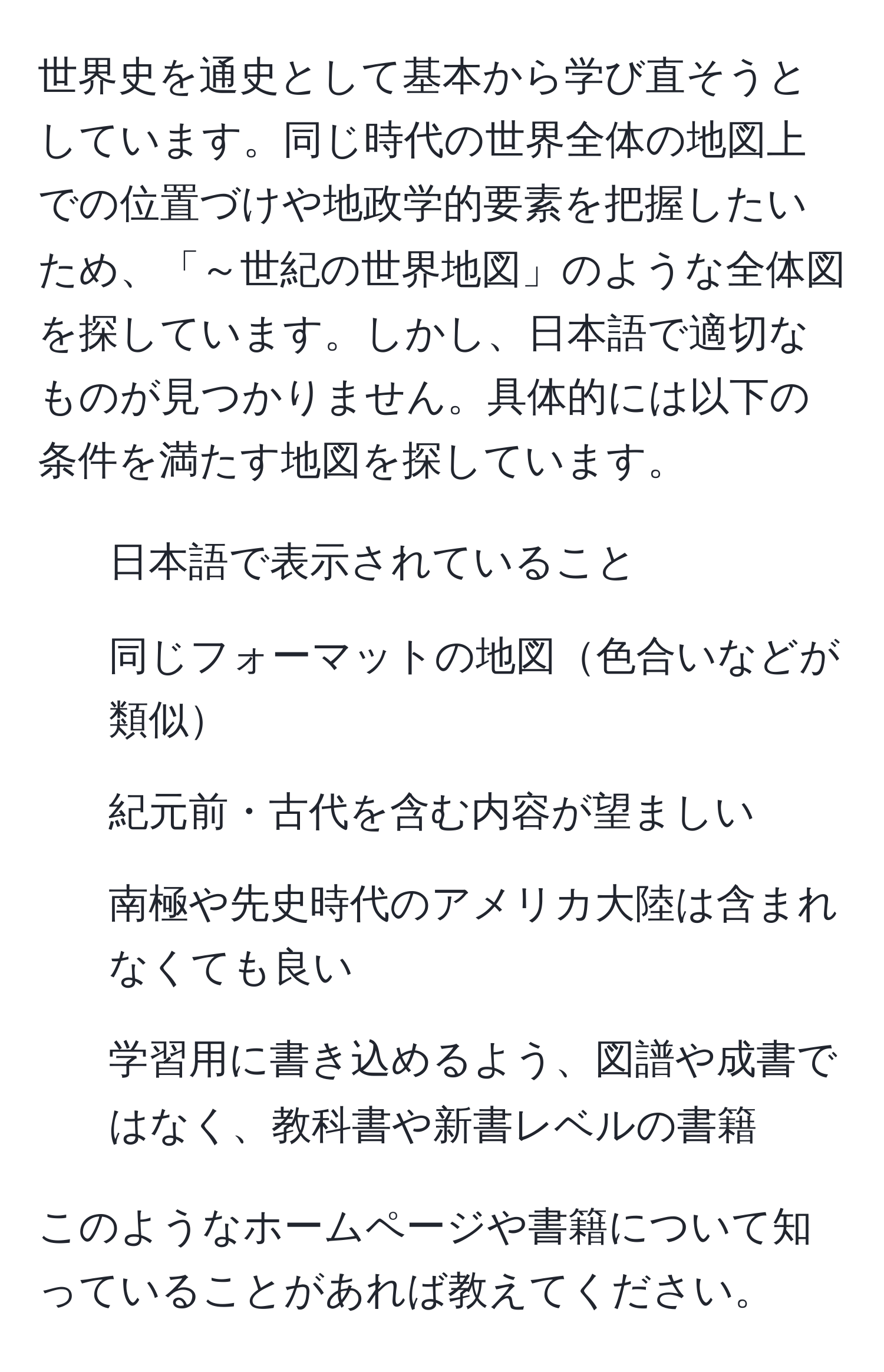 世界史を通史として基本から学び直そうとしています。同じ時代の世界全体の地図上での位置づけや地政学的要素を把握したいため、「～世紀の世界地図」のような全体図を探しています。しかし、日本語で適切なものが見つかりません。具体的には以下の条件を満たす地図を探しています。   
- 日本語で表示されていること  
- 同じフォーマットの地図色合いなどが類似  
- 紀元前・古代を含む内容が望ましい  
- 南極や先史時代のアメリカ大陸は含まれなくても良い  
- 学習用に書き込めるよう、図譜や成書ではなく、教科書や新書レベルの書籍  

このようなホームページや書籍について知っていることがあれば教えてください。