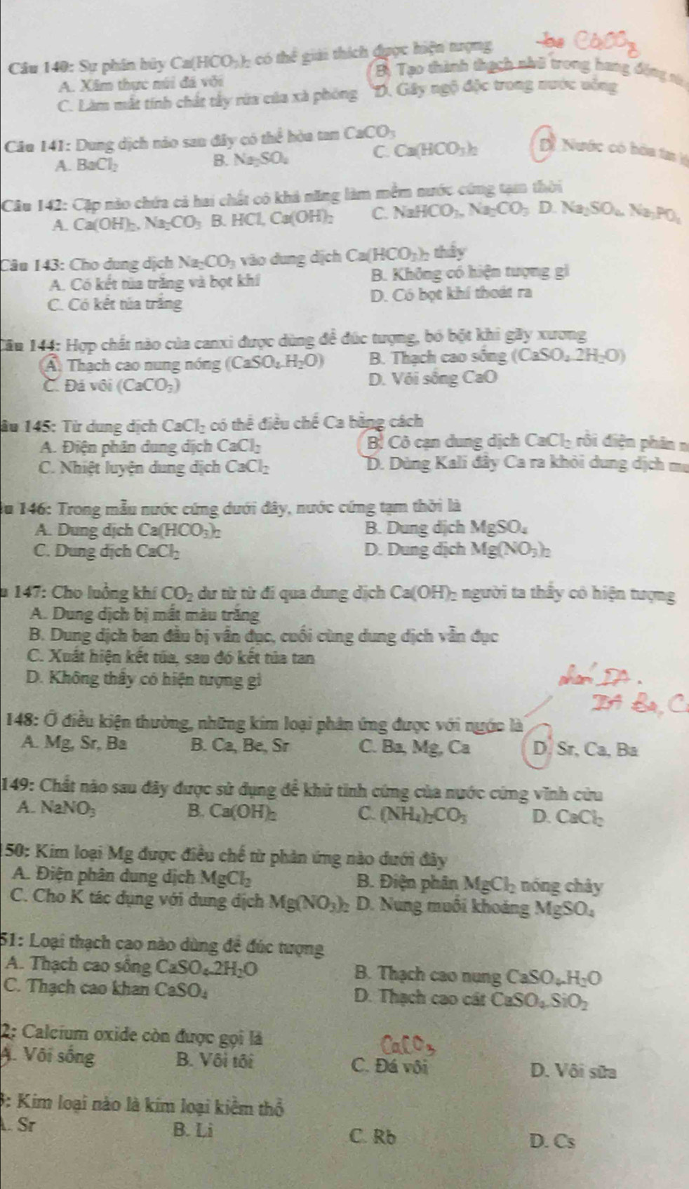 Cầu 140: Sự phân bủy Ca(HCO_3)_2 có thể giải thích đuợc hiện tượng be CaOO_3
A. Xâm thực núi đá với
Bà Tạo thành thạch nhớ trong hang động tá
C. Làm mắt tính chất tây rữa của xã phòng *D. Gây ngộ độc trong nước uống
Câu 141: Dung dịch náo san đây có the^(frac 1)6 hào tan CaCO_3
C. Ca(HCO_3)_2 D Nước có hóa tạ l
A. BaCl_2
B. Na_2SO_4
Câu I 4 2: Cặp nào chứa cả hai chất có khả năng làm mềm nước cứng tạm thời
A. Ca(OH)_2,Na_2CO_3 B HCl,Ca(OH)_2 C. NaHCO_3,Na_2CO_3D.Na_2SO_4Na_3PO_4
Câu 143: Cho dung dịch Na_2CO_3 vào dung dịch Ca(HCO_3)_2 thảy
A. Có kết tủa trăng và bọt khí B. Không có hiện tượng gi
C. Có kết túa trắng D. Có bọt khí thoát ra
Cău 144: Hợp chất nào của canxi được dùng đề đúc tượng, bó bột khi gây xương
Á Thạch cao nung nóng (CaSO_4.H_2O) B. Thạch cao sống (CaSO_4.2H_2O)
C. Đá vôi (CaCO_3) D. Với sống CaO
âu 145: Từ dung dịch CaCl_2 có thể điều chế Ca bằng cách
A. Điện phân dung dịch CaCl_2 B Cô cạn dung dịch CaCl_2 rồi điện phân n
C.  Nhiệt luyện dung dịch CaCl_2 D. Dùng Kali đây Ca ra khỏi dung dịch mẹ
du 146: Trong mẫu nước cứng dưới đây, nước cứng tạm thời là
A. Dung dịch Ca(HCO_3)_2 B. Dung dịch MgSO_4
C. Dung dịch CaCl_2 D. Dung dịch Mg(NO_3)_2
* 147: Cho luởng khí CO_2 dư từ từ đi qua dung dịch Ca(OH)_2 1 người ta thấy có hiện tượng
A. Dung dịch bị mất màu trăng
B. Dung dịch ban đầu bị vẫn đục, cuối cùng dung dịch vẫn đục
C. Xuất hiện kết tủa, sau đó kết tủa tan
D. Không thầy có hiện tượng gì
* 148: Ở điều kiện thường, những kim loại phân ứng được với nước là
A. N f_2 , Sr, Ba B. Ca,Be Sr C. Ba, Mg,Ca D. Sr, Ca, Ba
149: Chất nào sau đây được sử dụng để khử tinh cứng của nước cứng vĩnh cứu
A. NaNO_3 B. Ca(OH)_2 C. (NH_4)_2CO_3 D. CaCl_2
150: Kim loại Mg được điều chế từ phản ứng nào dưới đây
A. Điện phân dung dịch MgCl_2 B. Điện phân MgCl_2 nóng chây
C. Cho K tác dụng với dung dịch Mg(NO_3)_2 D. Nung muôi khoảng MgSO_4
51: Loại thạch cao nào dùng đề đúc tượng
A. Thạch cao sống CaSO_4.2H_2O B. Thạch cao nung CaSO_4H_2O
C. Thạch cao khan CaSO_4 D. Thạch cao cát CaSO_4SiO_2
2: Calcium oxide còn được gọi là
A. Vôi sống B. Vôi tối C. Đá vôi D. Vôi sữa
3: Kim loại nào là kim loại kiểm thổ
Sr B. Li C. Rb
D. Cs