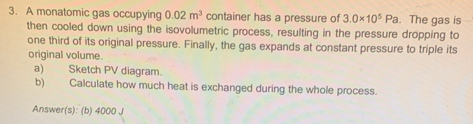 A monatomic gas occupying 0.02m^3 container has a pressure of 3.0* 10^5Pa. The gas is 
then cooled down using the isovolumetric process, resulting in the pressure dropping to 
one third of its original pressure. Finally, the gas expands at constant pressure to triple its 
original volume. 
a) Sketch PV diagram. 
b) Calculate how much heat is exchanged during the whole process. 
Answer(s): (b) 4000 J