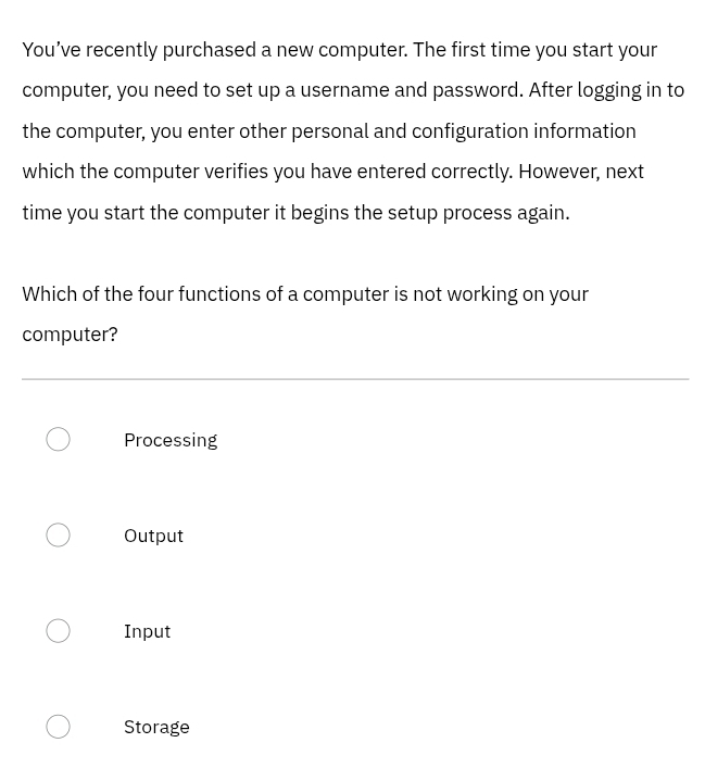 You’ve recently purchased a new computer. The first time you start your
computer, you need to set up a username and password. After logging in to
the computer, you enter other personal and configuration information
which the computer verifies you have entered correctly. However, next
time you start the computer it begins the setup process again.
Which of the four functions of a computer is not working on your
computer?
Processing
Output
Input
Storage