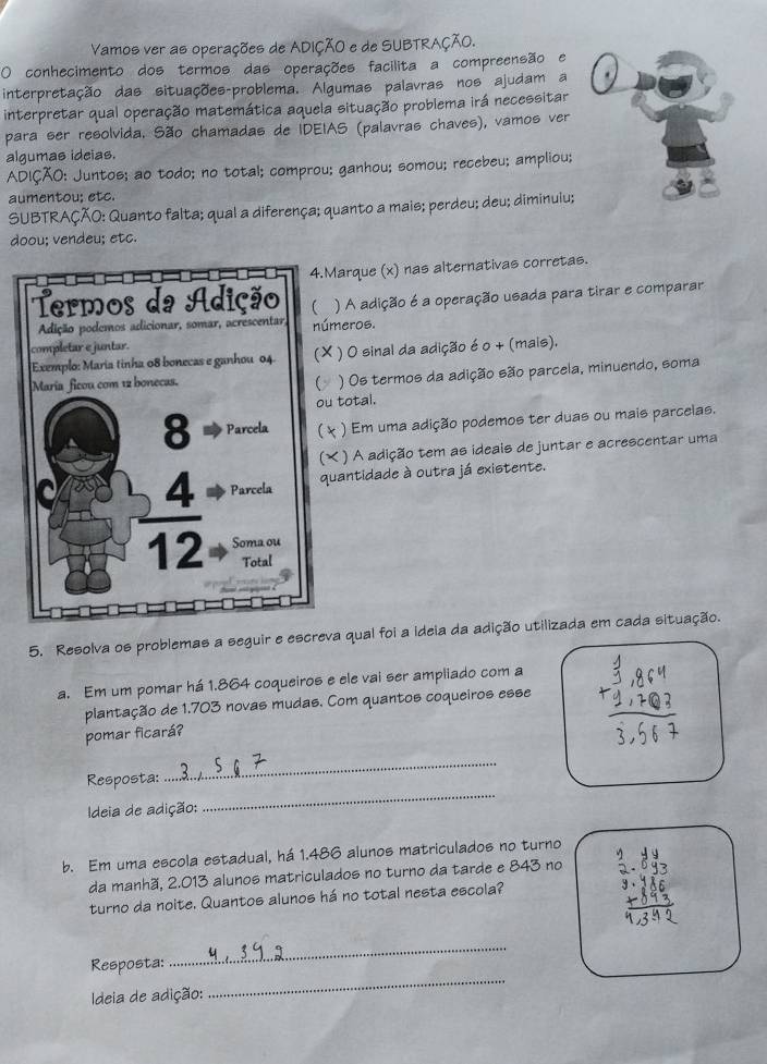 Vamos ver as operações de ADIÇÃO e de SUBTRAÇÃO.
O conhecimento dos termos das operações facilita a compreensão e
interpretação das situações-problema. Algumas palavras nos ajudam a
interpretar qual operação matemática aquela situação problema irá necessitar
para ser resolvida. São chamadas de IDEIAS (palavras chaves), vamos ver
algumas ideias.
ADIÇÃO: Juntos; ao todo; no total; comprou; ganhou; somou; recebeu; ampliou;
aumentou; etc.
SUBTRAÇÃO: Quanto falta; qual a diferença; quanto a mais; perdeu; deu; diminuiu;
doou; vendeu; etc.
arque (x) nas alternativas corretas.
A adição é a operação usada para tirar e comparar
eros.
) 0 sinal da adição é o + (mais),
) Os termos da adição são parcela, minuendo, soma
total.
) Em uma adição podemos ter duas ou mais parcelas.
) A adição tem as ideais de juntar e acrescentar uma
antidade à outra já existente.
5. Resolva os problemas a seguir e escreva qual foi a ideia da adição utilizada em cada situação.
a. Em um pomar há 1.864 coqueiros e ele vai ser ampliado com a
plantação de 1.703 novas mudas. Com quantos coqueiros esse
pomar ficará?
_
Resposta:
_
Ideia de adição:
b. Em uma escola estadual, há 1.486 alunos matriculados no turno
da manhã, 2.013 alunos matriculados no turno da tarde e 843 no
turno da noite. Quantos alunos há no total nesta escola?
_
Resposta:
_
Ideia de adição: