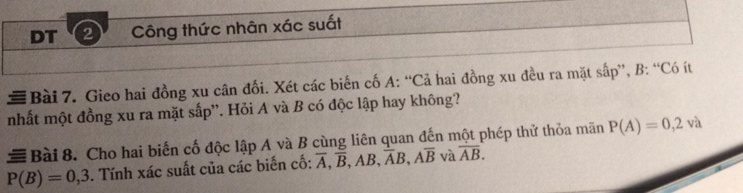 DT 2 Công thức nhân xác suất 
≡ Bài 7. Gieo hai đồng xu cân đối. Xét các biến cố A: “Cả hai đồng xu đều ra mặt sấp”, B: “Có ít 
nhất một đồng xu ra mặt sấp''. Hỏi A và B có độc lập hay không? 
# Bài 8. Cho hai biến cố độc lập A và B cùng liên quan đến một phép thử thỏa mãn P(A)=0,2va
P(B)=0,3. Tính xác suất của các biến cố: overline A, overline B, AB, overline AB, Aoverline B và overline AB.