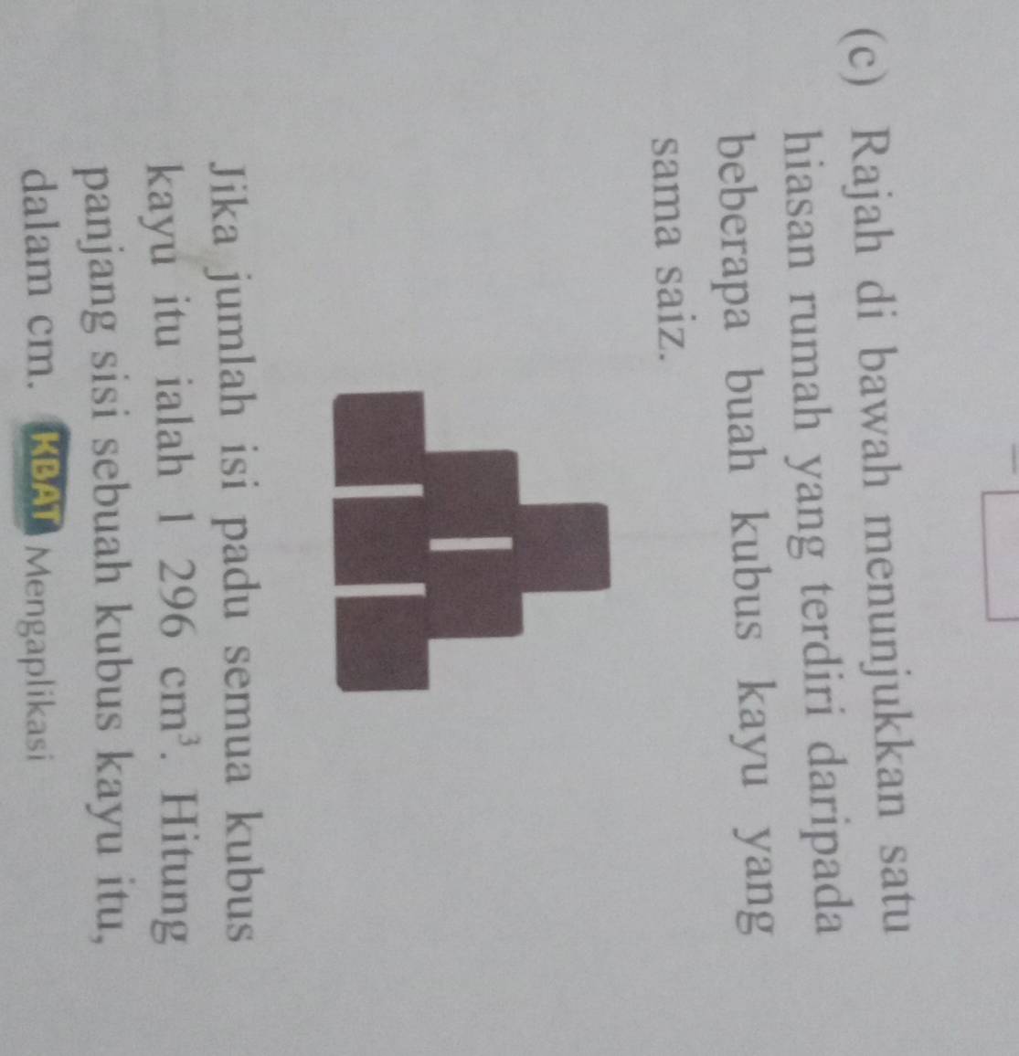 Rajah di bawah menunjukkan satu 
hiasan rumah yang terdiri daripada 
beberapa buah kubus kayu yang 
sama saiz. 
Jika jumlah isi padu semua kubus 
kayu itu ialah 1296cm^3. Hitung 
panjang sisi sebuah kubus kayu itu, 
dalam cm. KBAT Mengaplikasi