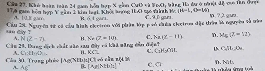 Khử hoàn toàn 24 gam hỗn hợp X gồm CuO và Fe_xO_y bằng H_2 dư ở nhiệt độ cao thu được
17,6 gam hỗn hợp Y gồm 2 kim loại. Khối lượng H_2O tạo thành là: (H=1,O=16)
A. 10,8 gam. B. 6,4 gam. C. 9,0 gam. D. 7,2 gam.
Câu 28. Nguyên tử có cấu hình electron với phân lớp p có chứa electron độc thân là nguyên tố nào
sau đây ?
C.
A. N(Z=7). B. Ne (Z=10). Na(Z=11).
D. Mg(Z=12). 
Câu 29. Dung dịch chất nào sau đây có khả năng dẫn điện?
D. C_6H_12O_6.
A. C_12H_22O_11. B. KCl.
C. C_2H_5OH. 
Câu 30. Trong phức [Ag(NH_3)_2]Cl có cầu nội là
A. Ag^+ B. [Ag(NH_3)_2]
C. ^-1^-
D. NH_3
vân là phản ứng toả