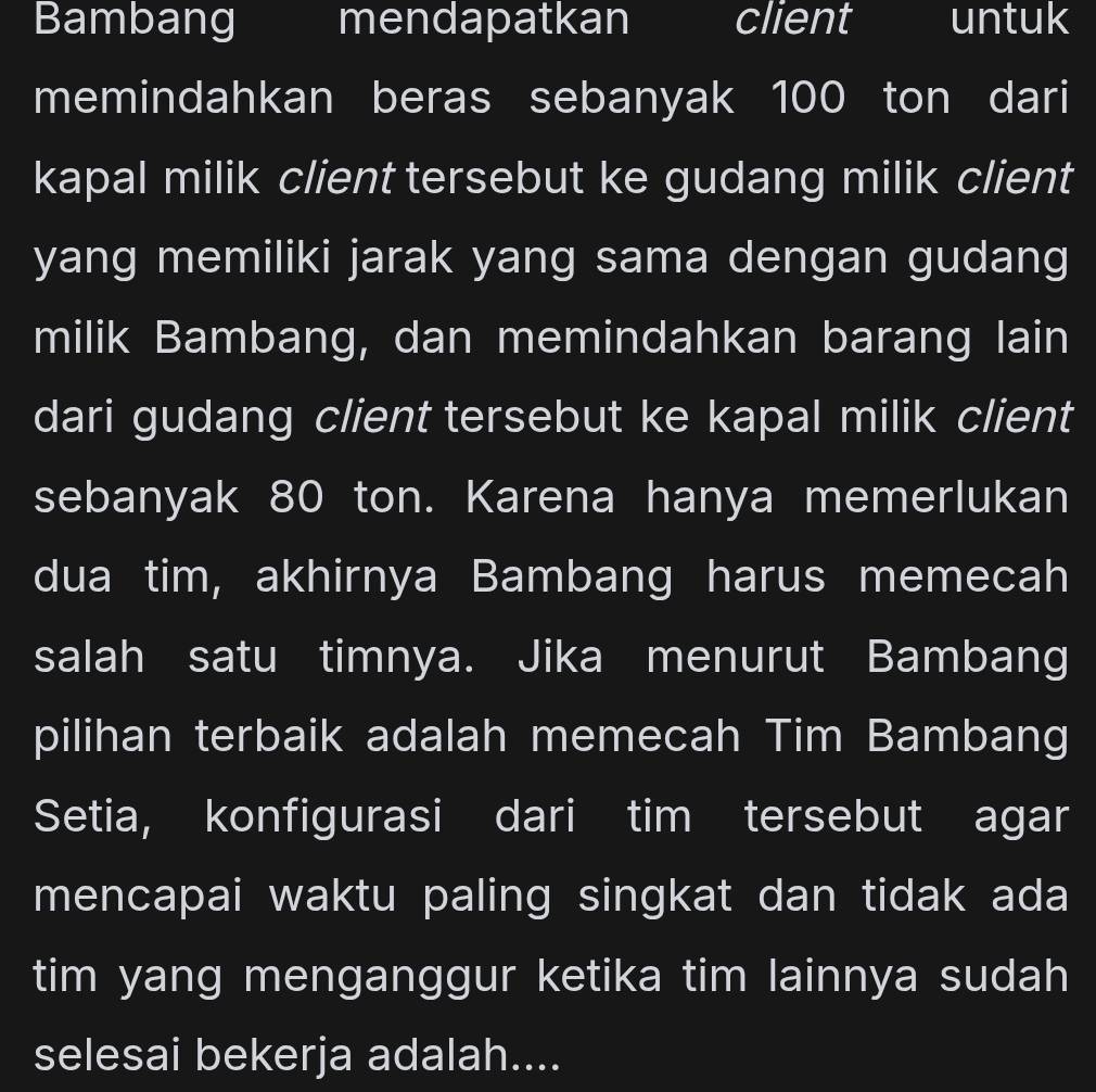 Bambang mendapatkan client untuk 
memindahkan beras sebanyak 100 ton dari 
kapal milik client tersebut ke gudang milik client 
yang memiliki jarak yang sama dengan gudang 
milik Bambang, dan memindahkan barang lain 
dari gudang client tersebut ke kapal milik client 
sebanyak 80 ton. Karena hanya memerlukan 
dua tim, akhirnya Bambang harus memecah 
salah satu timnya. Jika menurut Bambang 
pilihan terbaik adalah memecah Tim Bambang 
Setia, konfigurasi dari tim tersebut agar 
mencapai waktu paling singkat dan tidak ada 
tim yang menganggur ketika tim lainnya sudah 
selesai bekerja adalah....