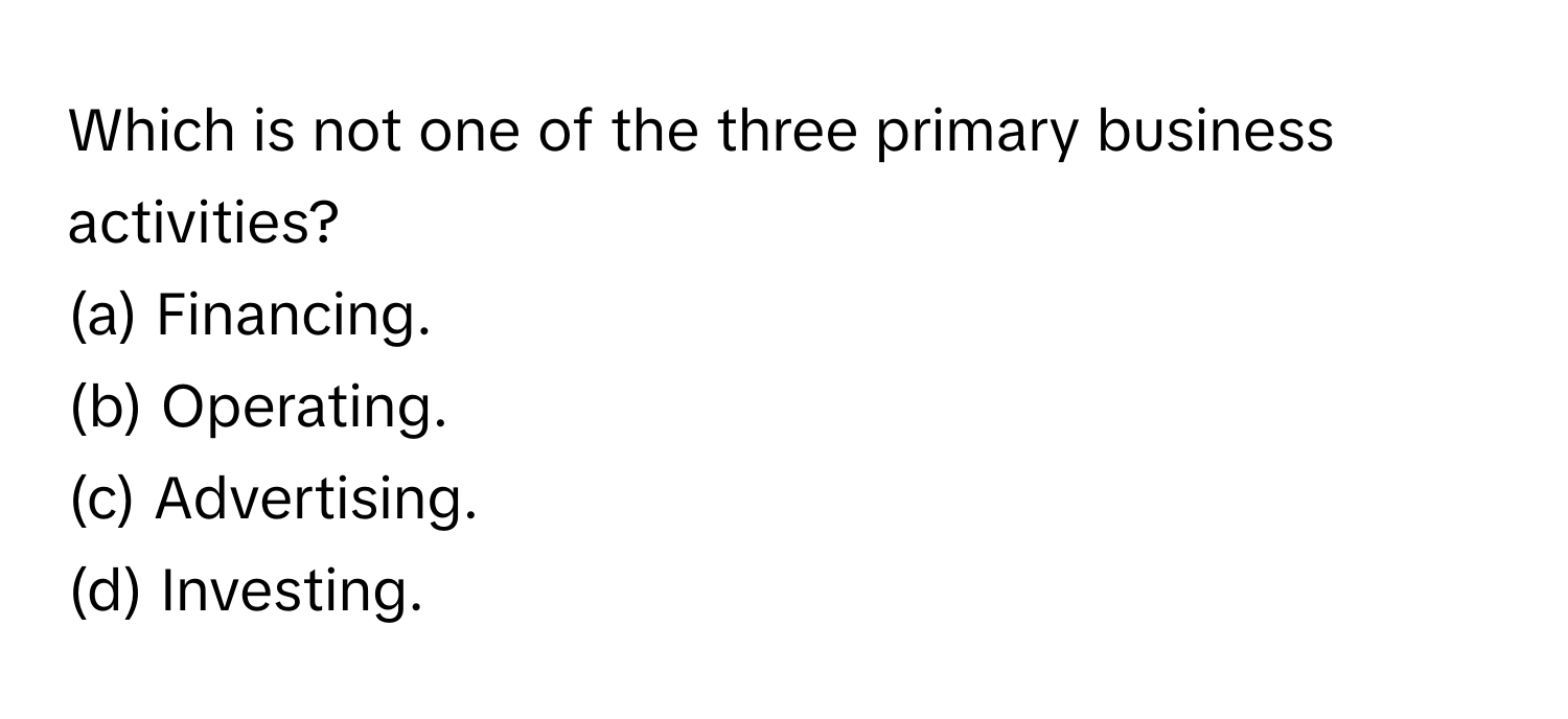 Which is not one of the three primary business activities?

(a) Financing.
(b) Operating.
(c) Advertising.
(d) Investing.