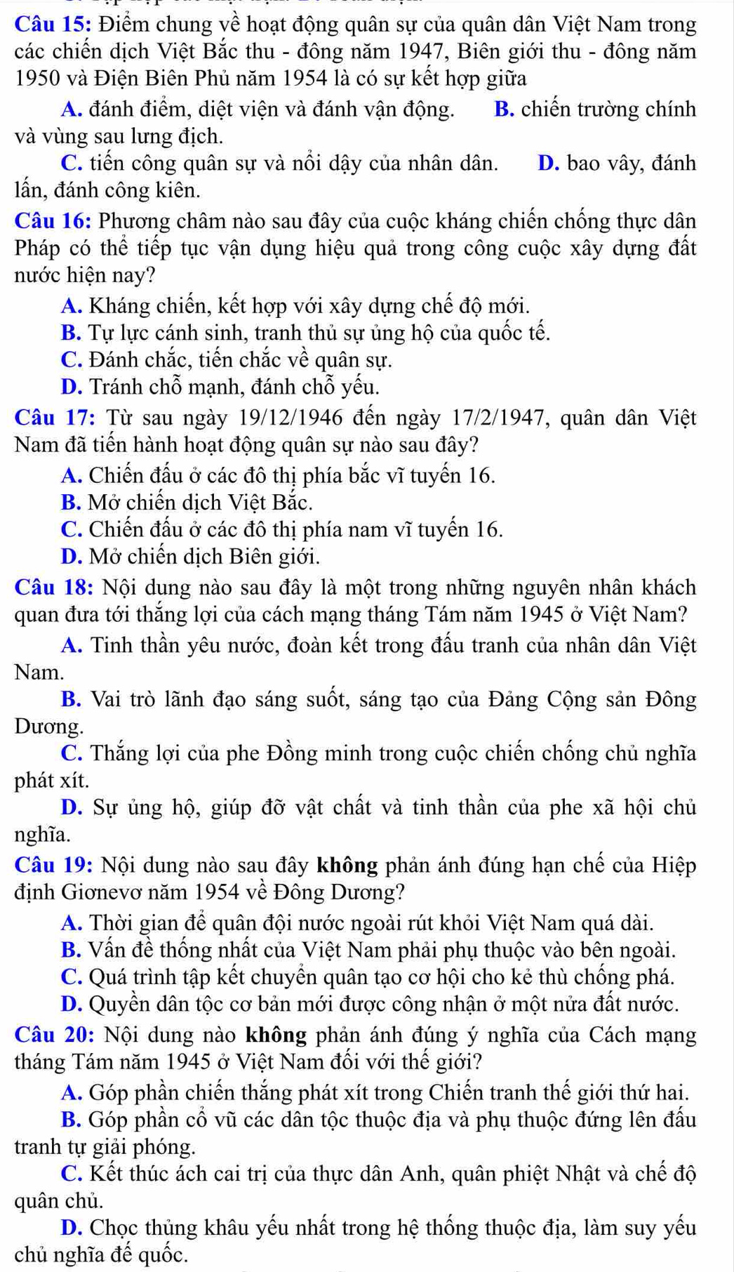 Điểm chung về hoạt động quân sự của quân dân Việt Nam trong
các chiến dịch Việt Bắc thu - đông năm 1947, Biên giới thu - đông năm
1950 và Điện Biên Phủ năm 1954 là có sự kết hợp giữa
A. đánh điểm, diệt viện và đánh vận động. B. chiến trường chính
và vùng sau lưng địch.
C. tiến công quân sự và nổi dậy của nhân dân. D. bao vây, đánh
lấn, đánh công kiên.
Câu 16: Phương châm nào sau đây của cuộc kháng chiến chống thực dân
Pháp có thể tiếp tục vận dụng hiệu quả trong công cuộc xây dựng đất
nước hiện nay?
A. Kháng chiến, kết hợp với xây dựng chế độ mới.
B. Tự lực cánh sinh, tranh thủ sự ủng hộ của quốc tế.
C. Đánh chắc, tiến chắc về quân sự.
D. Tránh chỗ mạnh, đánh chỗ yếu.
Câu 17: Từ sau ngày 19/12/1946 đến ngày 17/2/1947, quân dân Việt
Nam đã tiến hành hoạt động quân sự nào sau đây?
A. Chiến đấu ở các đô thị phía bắc vĩ tuyến 16.
B. Mở chiến dịch Việt Bắc.
C. Chiến đấu ở các đô thị phía nam vĩ tuyến 16.
D. Mở chiến dịch Biên giới.
Câu 18: Nội dung nào sau đây là một trong những nguyên nhân khách
quan đưa tới thắng lợi của cách mạng tháng Tám năm 1945 ở Việt Nam?
A. Tinh thần yêu nước, đoàn kết trong đấu tranh của nhân dân Việt
Nam.
B. Vai trò lãnh đạo sáng suốt, sáng tạo của Đảng Cộng sản Đông
Dương.
C. Thắng lợi của phe Đồng minh trong cuộc chiến chống chủ nghĩa
phát xít.
D. Sự ủng hộ, giúp đỡ vật chất và tinh thần của phe xã hội chủ
nghĩa.
Câu 19: Nội dung nào sau đây không phản ánh đúng hạn chế của Hiệp
định Giơnevơ năm 1954 về Đông Dương?
A. Thời gian để quân đội nước ngoài rút khỏi Việt Nam quá dài.
B. Vấn đề thống nhất của Việt Nam phải phụ thuộc vào bên ngoài.
C. Quá trình tập kết chuyển quân tạo cơ hội cho kẻ thù chống phá.
D. Quyền dân tộc cơ bản mới được công nhận ở một nửa đất nước.
Câu 20: Nội dung nào không phản ánh đúng ý nghĩa của Cách mạng
tháng Tám năm 1945 ở Việt Nam đối với thế giới?
A. Góp phần chiến thắng phát xít trong Chiến tranh thế giới thứ hai.
B. Góp phần cổ vũ các dân tộc thuộc địa và phụ thuộc đứng lên đấu
tranh tự giải phóng.
C. Kết thúc ách cai trị của thực dân Anh, quân phiệt Nhật và chế độ
quân chủ.
D. Chọc thủng khâu yếu nhất trong hệ thống thuộc địa, làm suy yếu
chủ nghĩa đế quốc.