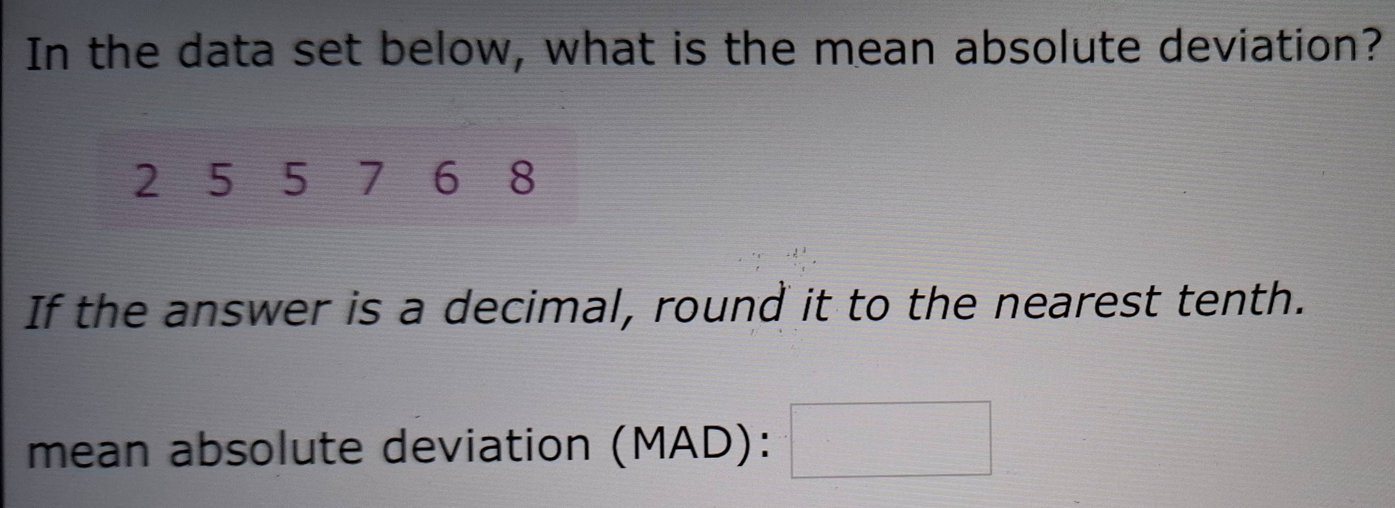 In the data set below, what is the mean absolute deviation?
2 5 5 7 6 8
If the answer is a decimal, round it to the nearest tenth. 
mean absolute deviation (MAD):□