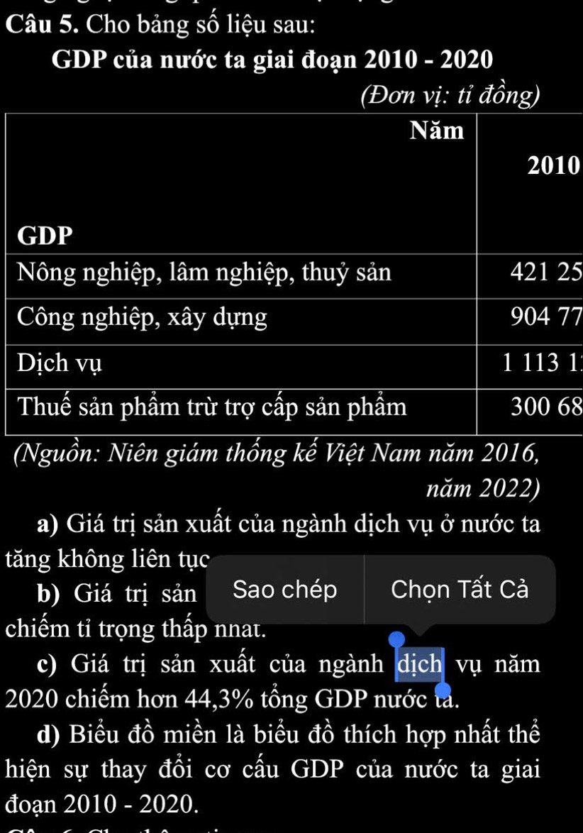 Cho bảng số liệu sau:
GDP của nước ta giai đoạn 2010 - 2020
(Đơn vị: tỉ đồng)
Năm
2010
GDP
Nông nghiệp, lâm nghiệp, thuỷ sản 421 25
Công nghiệp, xây dựng 904 77
Dịch vụ 1 113 1
Thuế sản phầm trừ trợ cấp sản phầm 300 68
(Nguồn: Niên giám thổng kế Việt Nam năm 2016,
năm 2022)
a) Giá trị sản xuất của ngành dịch vụ ở nước ta
tăng không liên tục
b) Giá trị sản Sao chép Chọn Tất Cà
chiếm tỉ trọng thấp nnat.
c) Giá trị sản xuất của ngành dịch vụ năm
2020 chiếm hơn 44, 3% tổng GDP nước tả.
d) Biểu đồ miền là biểu đồ thích hợp nhất thể
hiện sự thay đổi cơ cấu GDP của nước ta giai
đoạn 2010 - 2020.