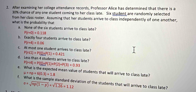 After examining her college attendance records, Professor Alice has determined that there is a
30% chance of any one student coming to her class late. Six student are randomly selected 
from her class roster. Assuming that her students arrive to class independently of one another, 
what is the probability that 
a. None of the six students arrive to class late?
P(r=0)=0.118
b. Exactly four students arrive to class late?
P(r=4)=0.06
c. At most one student arrives to class late? P(r≤ 1)=P(Q)+P(1)=0.421
d. Less than 4 students arrive to class late? P(r<4)=P(Q)+P(1)+P(2)+P(3)=0.93
e. What is the expected mean value of students that will arrive to class late?
mu =np=6(0.3)=1.8
f. What is the sample standard deviation of the students that will arrive to class late?
sigma =sqrt(np(1-p))=sqrt(1.26)=1.12