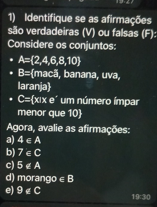 Identifique se as afirmações 
são verdadeiras (V) ou falsas (F): 
Considere os conjuntos:
A= 2,4,6,8,10
B= macã, banana, uva, 
laranja
C= x|xe um número ímpar 
menor que 10  
Agora, avalie as afirmações: 
a) 4∈ A
b) 7'∈ C
c) 5∉ A
d) moran go∈ B
e) 9∉ C
19:30