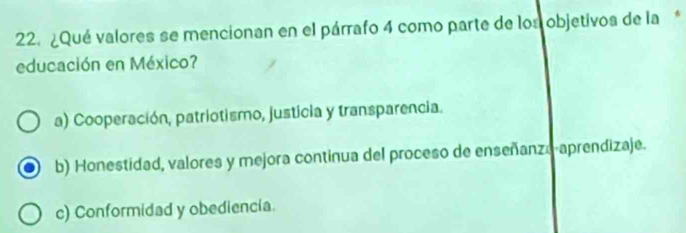 ¿Qué valores se mencionan en el párrafo 4 como parte de los objetivos de la*
educación en México?
a) Cooperación, patriotismo, justícia y transparencia.
b) Honestidad, valores y mejora continua del proceso de enseñanza aprendizaje.
c) Conformidad y obediencia.