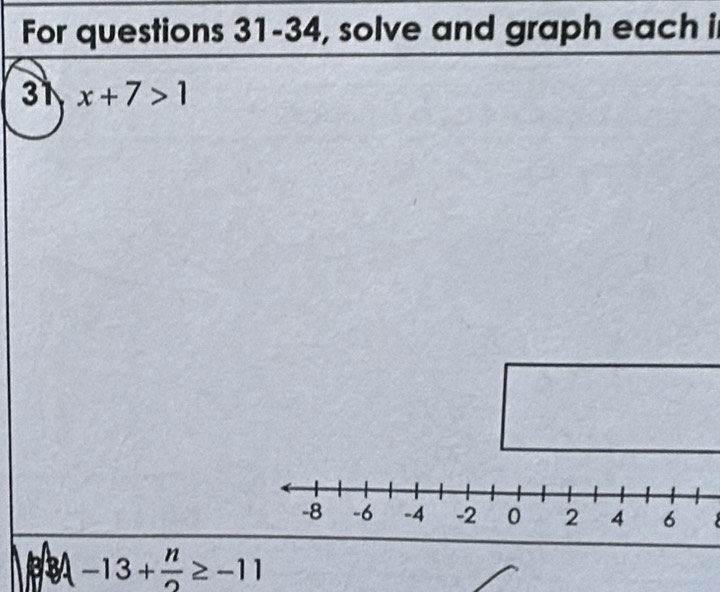 For questions 31-34, solve and graph each i 
31 x+7>1
-13+ n/2 ≥ -11