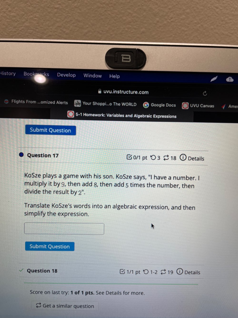 History Bookmarks Develop Window Help 
uvu.instructure.com 
Flights From ...omized Alerts Your Shoppi...o The WORLD Google Docs UVU Canvas Ame 
5-1 Homework: Variables and Algebraic Expressions 
Submit Question 
Question 17 C 0/1 pt O3 5 18 _ i Details 
KoSze plays a game with his son. KoSze says, "I have a number. I 
multiply it by 9, then add 8, then add 5 times the number, then 
divide the result by 2''. 
Translate KoSze's words into an algebraic expression, and then 
simplify the expression. 
Submit Question 
Question 18 1/1 pt つ 1-2 to 19 (i) Details 
Score on last try: 1 of 1 pts. See Details for more. 
Get a similar question