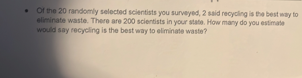 Of the 20 randomly selected scientists you surveyed, 2 said recycling is the best way to 
eliminate waste. There are 200 scientists in your state. How many do you estimate 
would say recycling is the best way to eliminate waste?