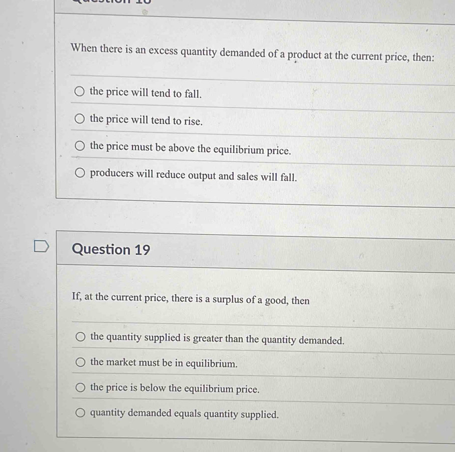 When there is an excess quantity demanded of a product at the current price, then:
the price will tend to fall.
the price will tend to rise.
the price must be above the equilibrium price.
producers will reduce output and sales will fall.
Question 19
If, at the current price, there is a surplus of a good, then
the quantity supplied is greater than the quantity demanded.
the market must be in equilibrium.
the price is below the equilibrium price.
quantity demanded equals quantity supplied.