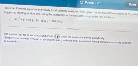 Save 
Solve the following equation analytically for all complex solutions. Then, graph the left side of the equation as Y, in the 
suggested viewing window and, using the capabilities of the calculator, support the real solutions.
x^4+58x^2+441=0; [-10,10] by [-1000,1000]
The solution set for all complex solutions is when the solution is solved analytically. 
(Simplify your answer. Type an exact answer, using radicals and i as needed. Use a comma to separate answers 
as needed.)