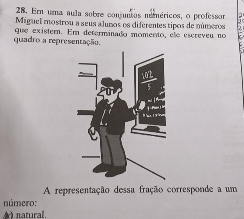 Em uma aula sobre conjuntos numéricos, o professor
Miguel mostrou a seus alunos os diferentes tipos de números
que existem. Em determinado momento, ele escreveu no
quadro a representação.
N
A representação dessa fração corresponde a um
número:
A) natural.