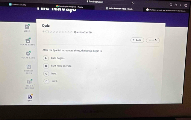 flocabulary.com C
Saraseta Counity 'C Navajú
● Reading My Progress, i-Ready | Native American Tribes - Mavajo I what does wrangle and tend mean reservation,tend.
Quiz
VIDEO Question 2 of 10
B&CK NERY
VOCAB CARDS
After the Spanish introduced sheep, the Navajo began to
VOCAB GAME A build hogans.
B hunt more animals.
UNEAK IT DOwN c herd.
D  paint.
B ESPON D READ B
Q/UEZ
Martaclon