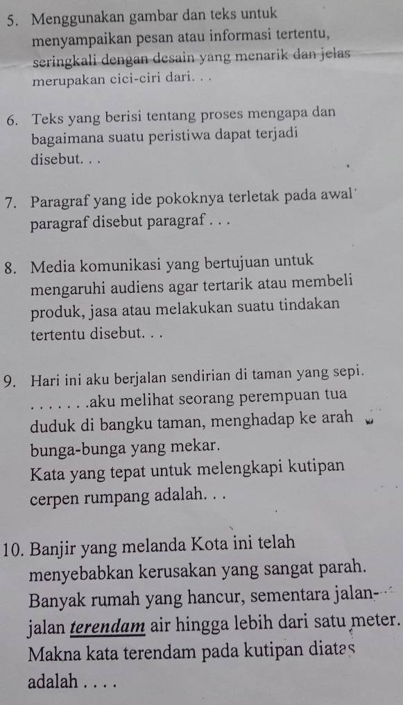 Menggunakan gambar dan teks untuk 
menyampaikan pesan atau informasi tertentu, 
seringkali dengan desain yang menarik dan jelas 
merupakan cici-ciri dari. . . 
6. Teks yang berisi tentang proses mengapa dan 
bagaimana suatu peristiwa dapat terjadi 
disebut. . . 
7. Paragraf yang ide pokoknya terletak pada awal 
paragraf disebut paragraf . . . 
8. Media komunikasi yang bertujuan untuk 
mengaruhi audiens agar tertarik atau membeli 
produk, jasa atau melakukan suatu tindakan 
tertentu disebut. . . 
9. Hari ini aku berjalan sendirian di taman yang sepi. 
. . . . . . .aku melihat seorang perempuan tua 
duduk di bangku taman, menghadap ke arah 
bunga-bunga yang mekar. 
Kata yang tepat untuk melengkapi kutipan 
cerpen rumpang adalah. . . 
10. Banjir yang melanda Kota ini telah 
menyebabkan kerusakan yang sangat parah. 
Banyak rumah yang hancur, sementara jalan- 
jalan terendam air hingga lebih dari satu meter. 
Makna kata terendam pada kutipan diatas 
adalah . . . .