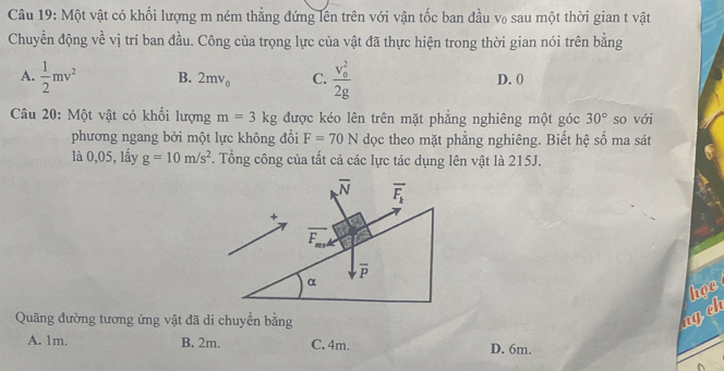 Một vật có khối lượng m ném thẳng đứng lên trên với vận tốc ban đầu v₀ sau một thời gian t vật
Chuyển động về vị trí ban đầu. Công của trọng lực của vật đã thực hiện trong thời gian nói trên bằng
A.  1/2 mv^2 B. 2mv_0 C. frac (v_0)^22g D. 0
Câu 20: Một vật có khối lượng m=3kg được kéo lên trên mặt phẳng nghiêng một góc 30° so với
phương ngang bởi một lực không đổi F=70N dọc theo mặt phẳng nghiêng. Biết hệ số ma sát
là 0,05, lấy g=10m/s^2. Tổng công của tất cả các lực tác dụng lên vật là 215J.
Quãng đường tương ứng vật đã di chuyển bằng
ngch họe
A. 1m. B. 2m. C. 4m. D. 6m.