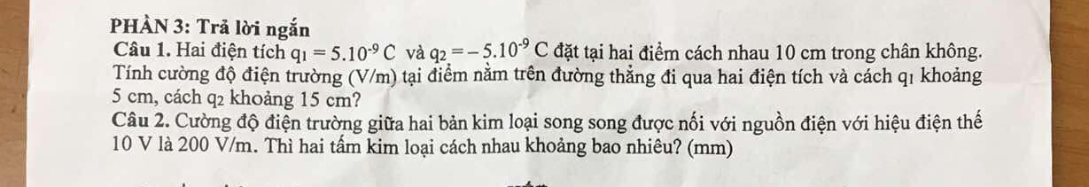 PHÀN 3: Trả lời ngắn 
Câu 1. Hai điện tích q_1=5.10^(-9)C và q_2=-5.10^(-9)C đặt tại hai điểm cách nhau 10 cm trong chân không. 
Tính cường độ điện trường (V/m) tại điểm nằm trên đường thẳng đi qua hai điện tích và cách q1 khoảng
5 cm, cách q2 khoảng 15 cm? 
Câu 2. Cường độ điện trường giữa hai bản kim loại song song được nối với nguồn điện với hiệu điện thế
10 V là 200 V/m. Thì hai tấm kim loại cách nhau khoảng bao nhiêu? (mm)